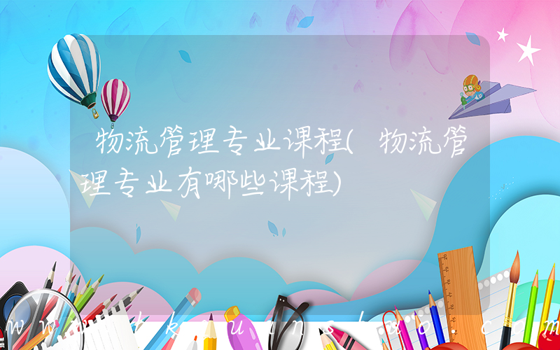 物流管理专业课程(物流管理专业有哪些课程)