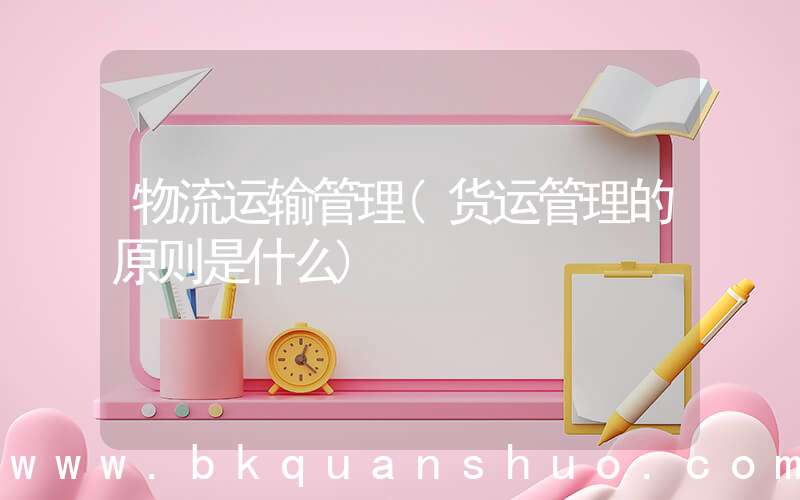 物流运输管理(货运管理的原则是什么)