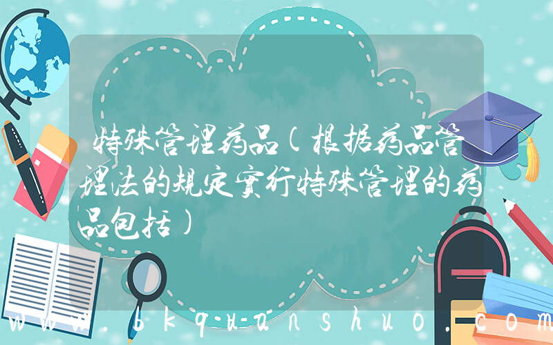 特殊管理药品(根据药品管理法的规定实行特殊管理的药品包括)