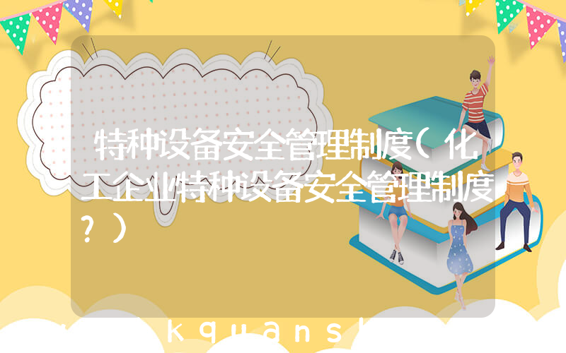 特种设备安全管理制度(化工企业特种设备安全管理制度？)