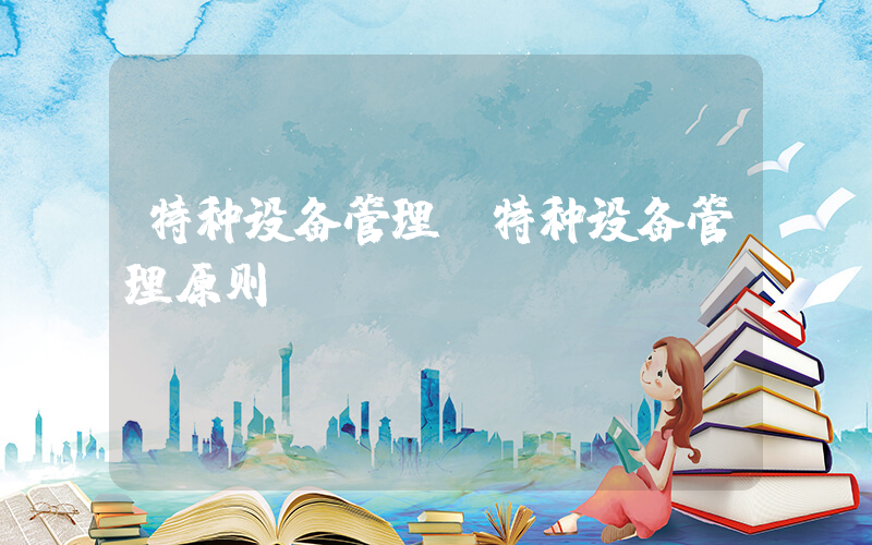 特种设备管理(特种设备管理原则)