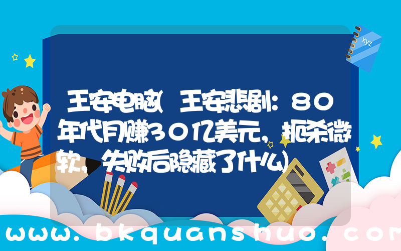 王安电脑(王安悲剧：80年代月赚30亿美元，扼杀微软，失败后隐藏了什么)