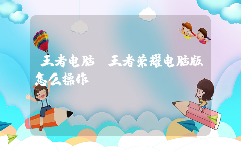 王者电脑(王者荣耀电脑版怎么操作)