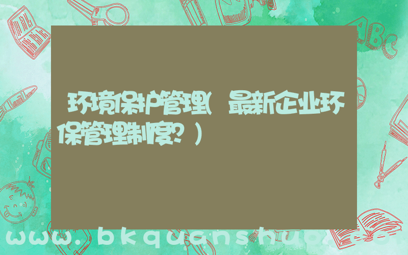 环境保护管理(最新企业环保管理制度？)