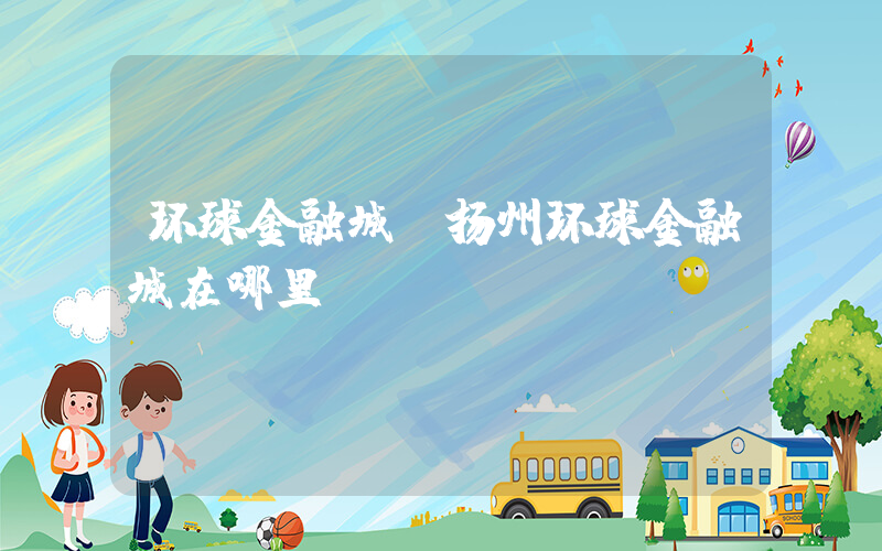 环球金融城(扬州环球金融城在哪里？)