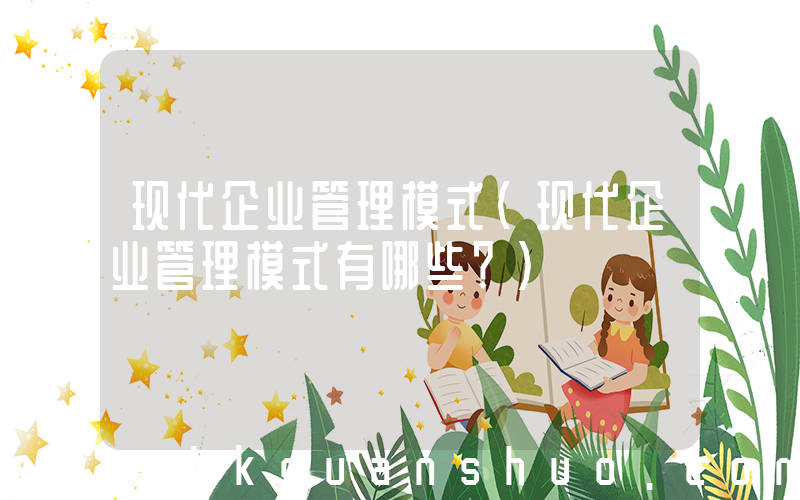 现代企业管理模式(现代企业管理模式有哪些？)