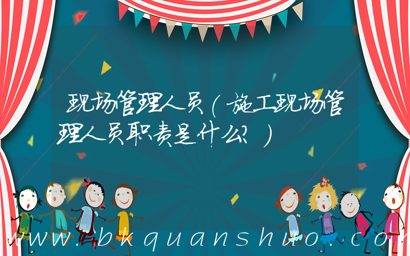 现场管理人员(施工现场管理人员职责是什么？)
