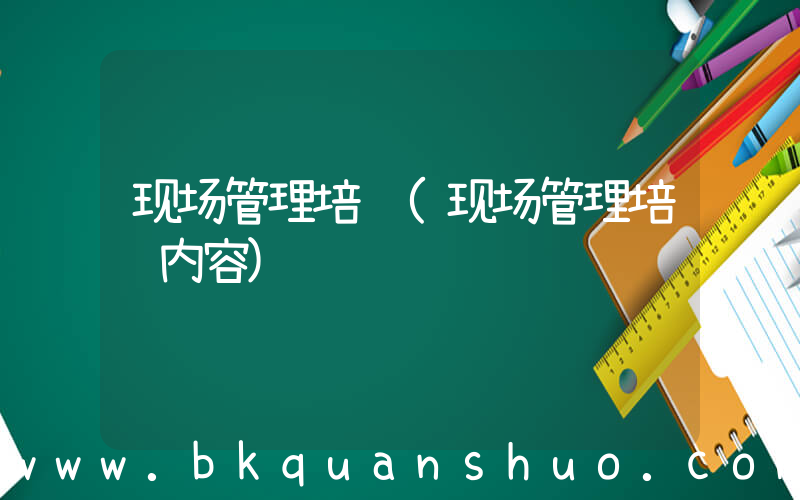 现场管理培训(现场管理培训内容)