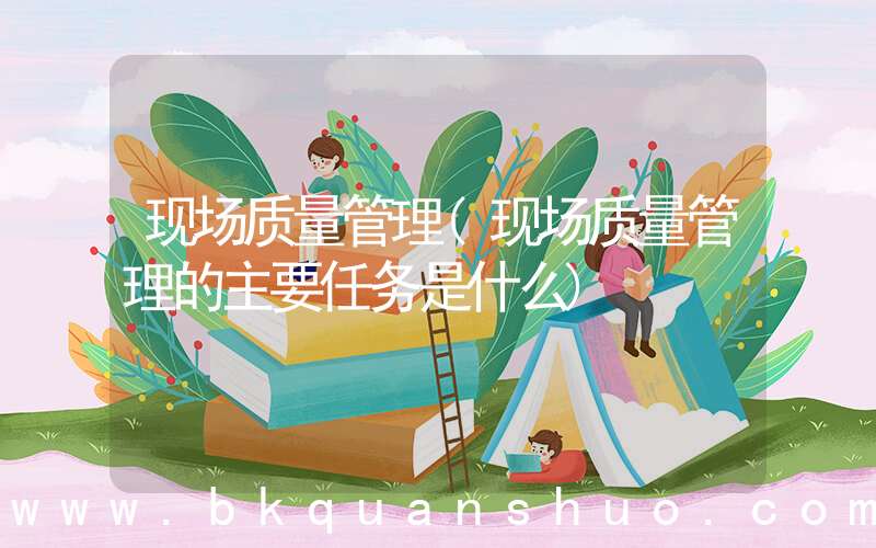 现场质量管理(现场质量管理的主要任务是什么)