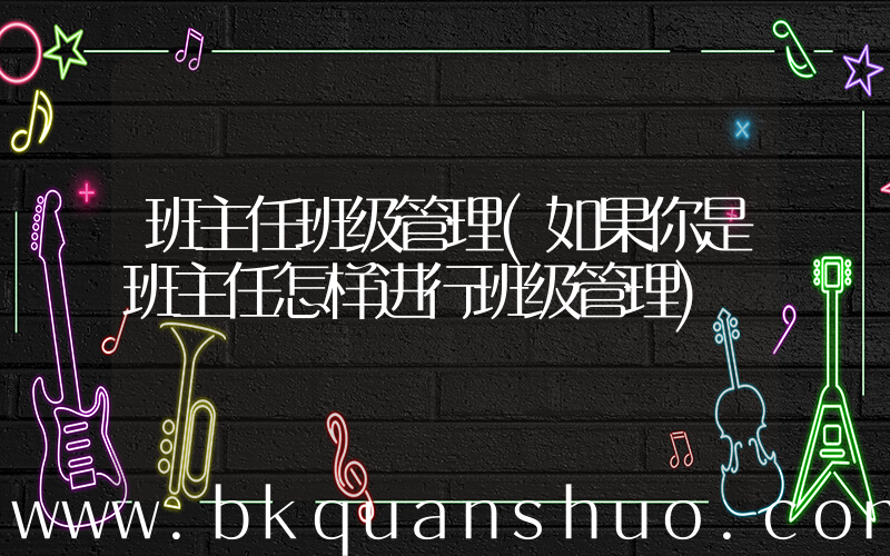 班主任班级管理(如果你是班主任怎样进行班级管理)