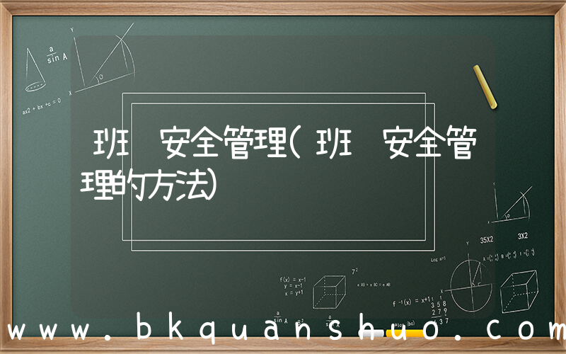 班组安全管理(班组安全管理的方法)