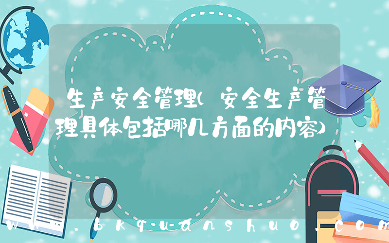 生产安全管理(安全生产管理具体包括哪几方面的内容)