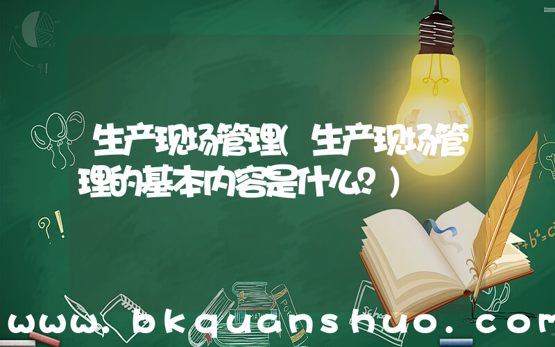 生产现场管理(生产现场管理的基本内容是什么？)