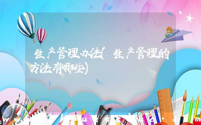 生产管理办法(生产管理的方法有哪些)