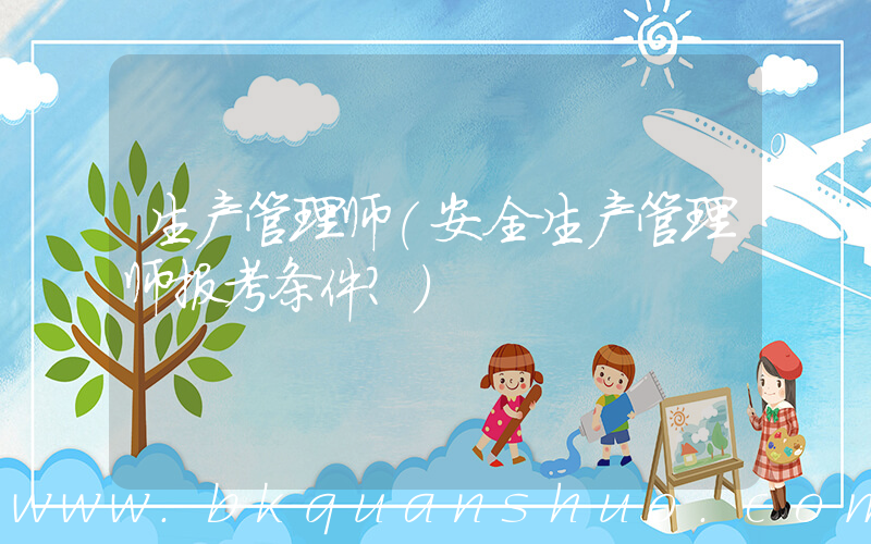 生产管理师(安全生产管理师报考条件？)