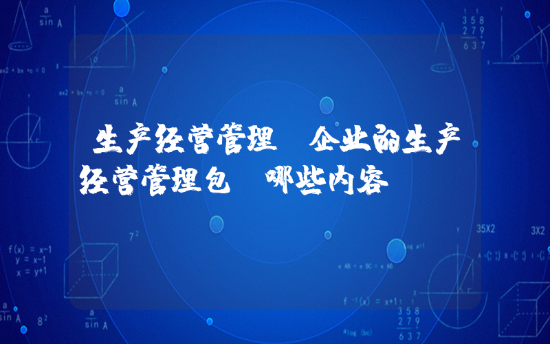 生产经营管理(企业的生产经营管理包含哪些内容)