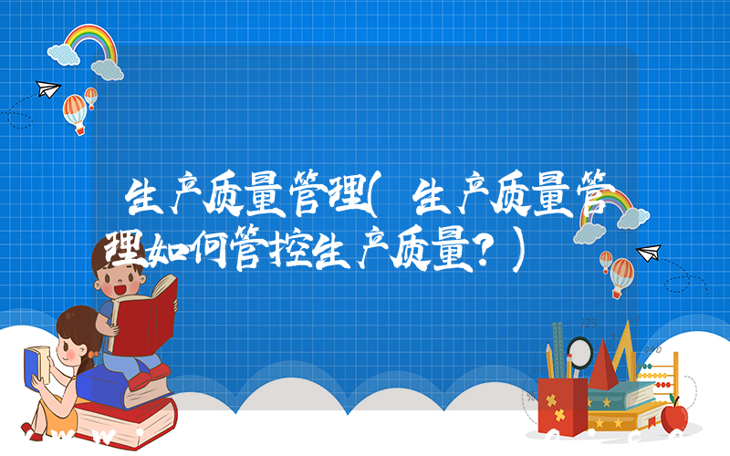 生产质量管理(生产质量管理如何管控生产质量？)