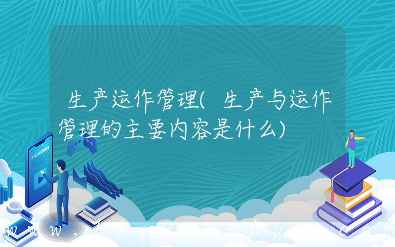 生产运作管理(生产与运作管理的主要内容是什么)