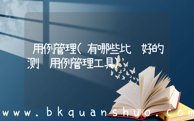用例管理(有哪些比较好的测试用例管理工具)