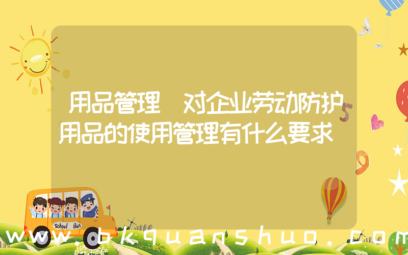 用品管理(对企业劳动防护用品的使用管理有什么要求)