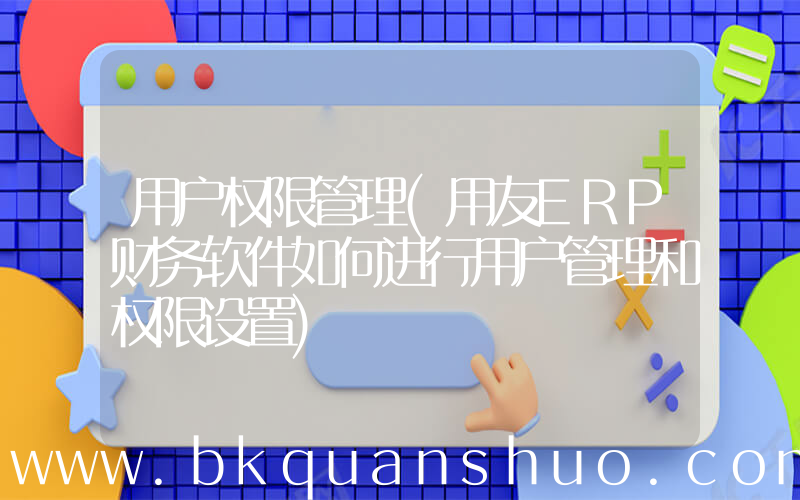 用户权限管理(用友ERP财务软件如何进行用户管理和权限设置)