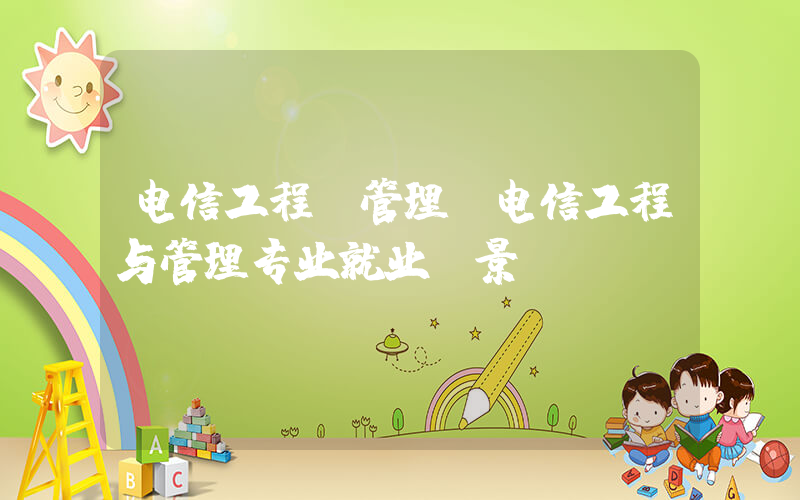 电信工程及管理(电信工程与管理专业就业前景)