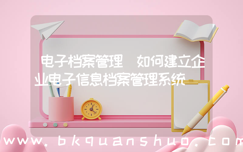 电子档案管理(如何建立企业电子信息档案管理系统)