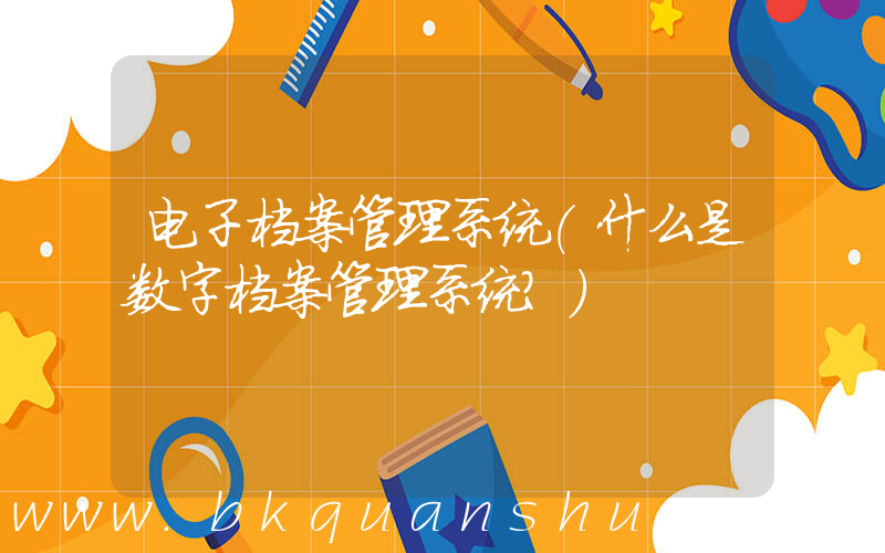 电子档案管理系统(什么是数字档案管理系统？)