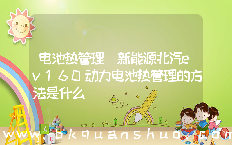 电池热管理(新能源北汽ev160动力电池热管理的方法是什么)