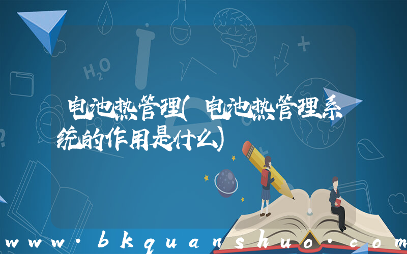 电池热管理(电池热管理系统的作用是什么)