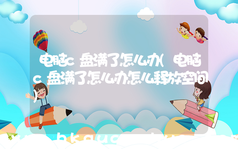 电脑c盘满了怎么办(电脑c盘满了怎么办怎么释放空间)
