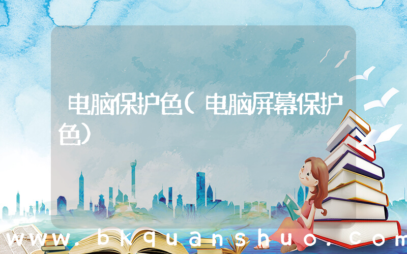 电脑保护色(电脑屏幕保护色)