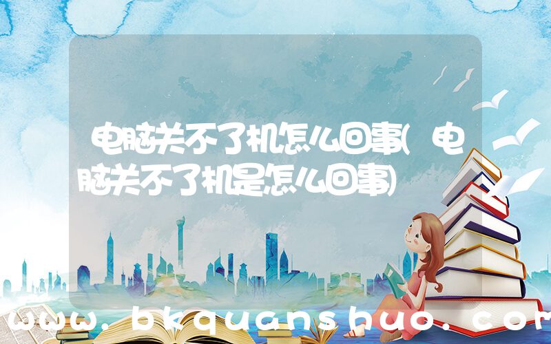 电脑关不了机怎么回事(电脑关不了机是怎么回事)