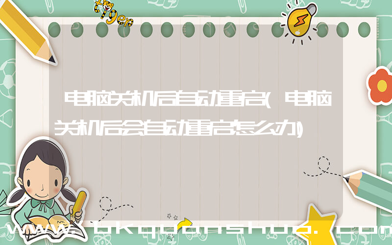 电脑关机后自动重启(电脑关机后会自动重启怎么办)