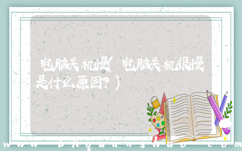电脑关机慢(电脑关机很慢是什么原因？)