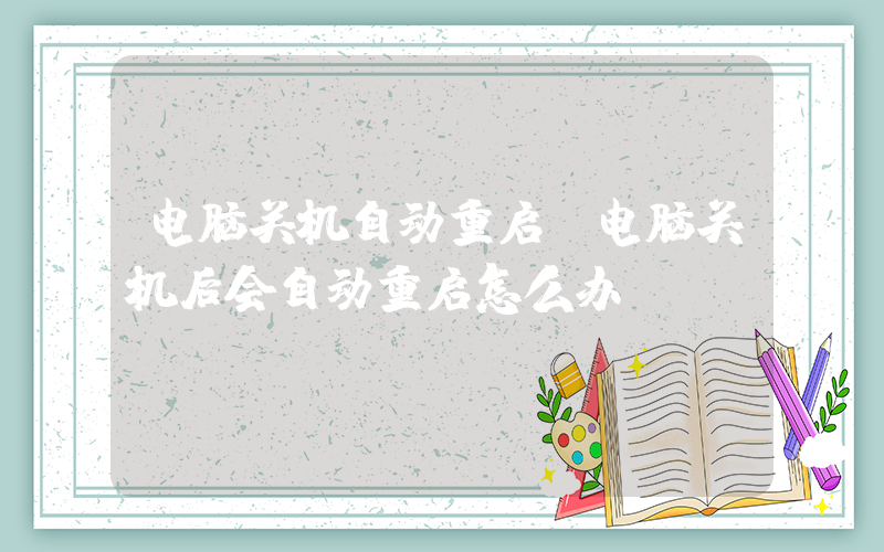 电脑关机自动重启(电脑关机后会自动重启怎么办)