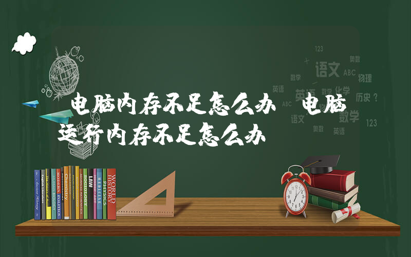 电脑内存不足怎么办(电脑运行内存不足怎么办)