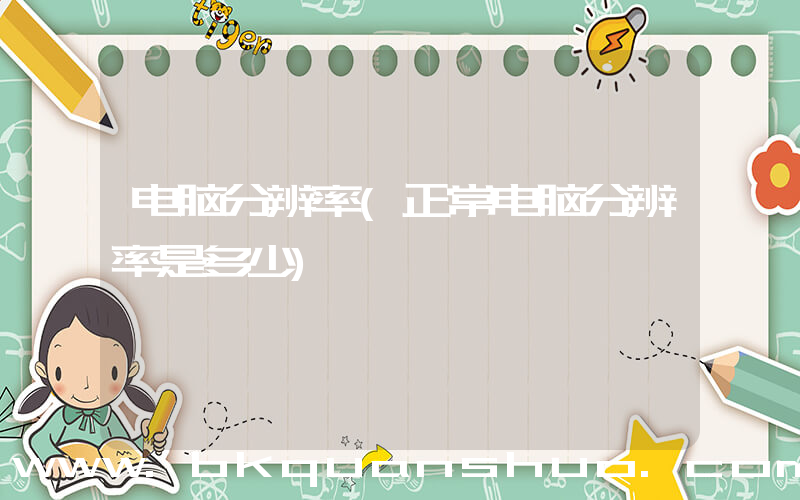电脑分辨率(正常电脑分辨率是多少)