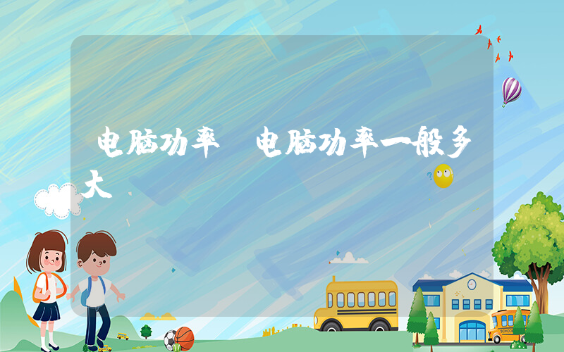 电脑功率(电脑功率一般多大)