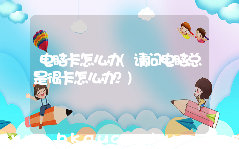 电脑卡怎么办(请问电脑总是很卡怎么办？)