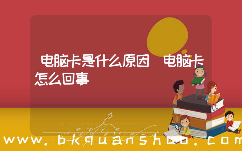 电脑卡是什么原因(电脑卡怎么回事)