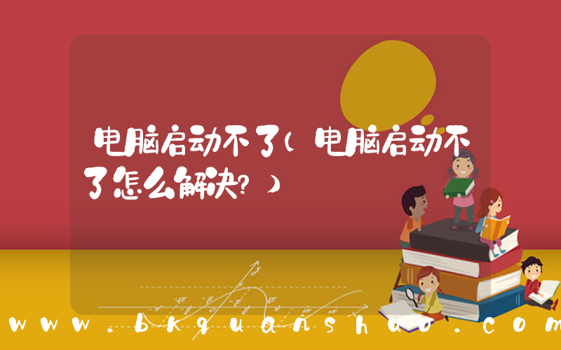 电脑启动不了(电脑启动不了怎么解决？)