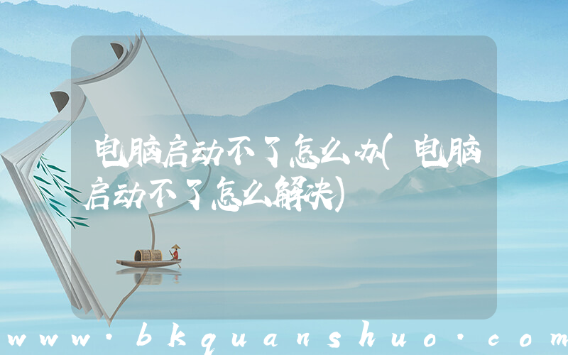 电脑启动不了怎么办(电脑启动不了怎么解决)