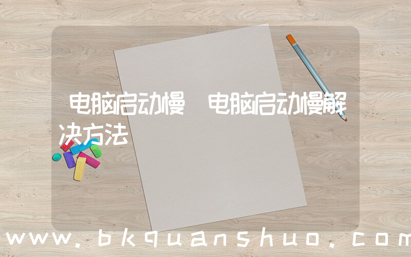 电脑启动慢(电脑启动慢解决方法)