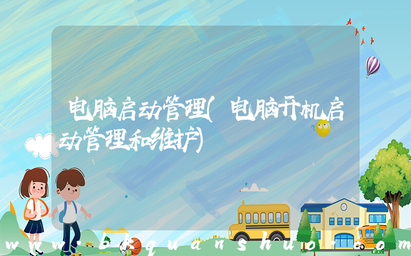 电脑启动管理(电脑开机启动管理和维护)