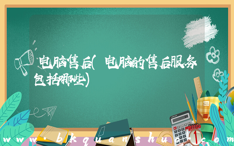 电脑售后(电脑的售后服务包括哪些)
