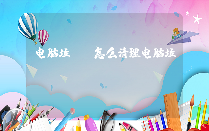 电脑垃圾(怎么清理电脑垃圾)