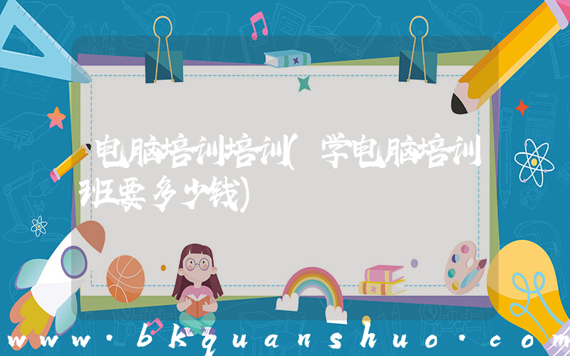 电脑培训培训(学电脑培训班要多少钱)