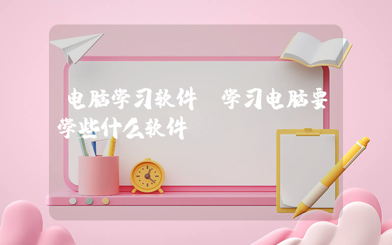 电脑学习软件(学习电脑要学些什么软件？)