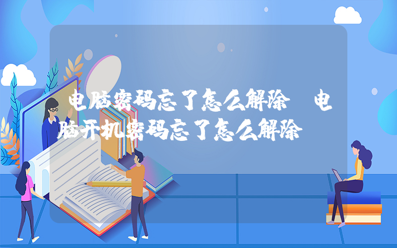 电脑密码忘了怎么解除(电脑开机密码忘了怎么解除)